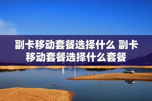 副卡移动套餐选择什么 副卡移动套餐选择什么套餐