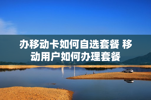 办移动卡如何自选套餐 移动用户如何办理套餐