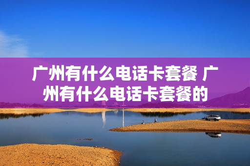 广州有什么电话卡套餐 广州有什么电话卡套餐的