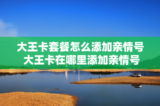 大王卡套餐怎么添加亲情号 大王卡在哪里添加亲情号