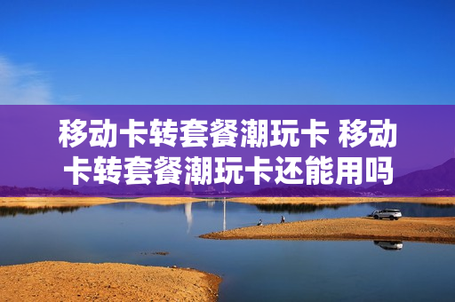 移动卡转套餐潮玩卡 移动卡转套餐潮玩卡还能用吗