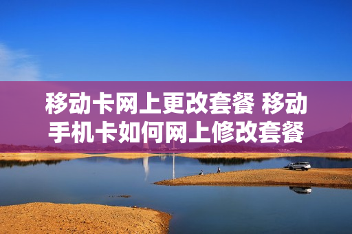 移动卡网上更改套餐 移动手机卡如何网上修改套餐