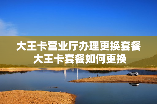 大王卡营业厅办理更换套餐 大王卡套餐如何更换