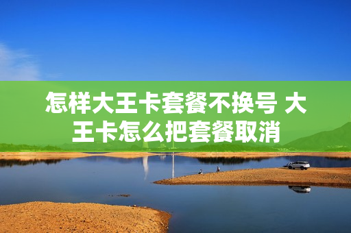 怎样大王卡套餐不换号 大王卡怎么把套餐取消