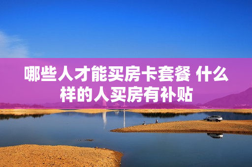 哪些人才能买房卡套餐 什么样的人买房有补贴