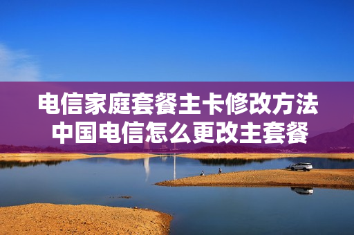 电信家庭套餐主卡修改方法 中国电信怎么更改主套餐