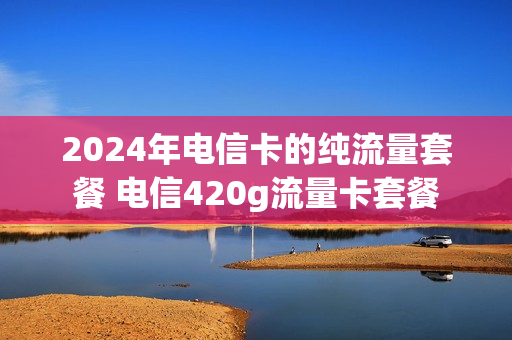 2024年电信卡的纯流量套餐 电信420g流量卡套餐