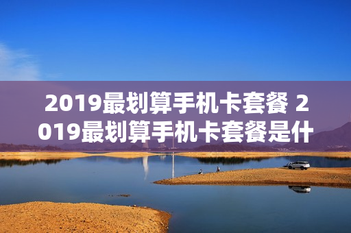2019最划算手机卡套餐 2019最划算手机卡套餐是什么