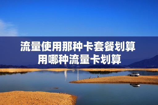 流量使用那种卡套餐划算 用哪种流量卡划算