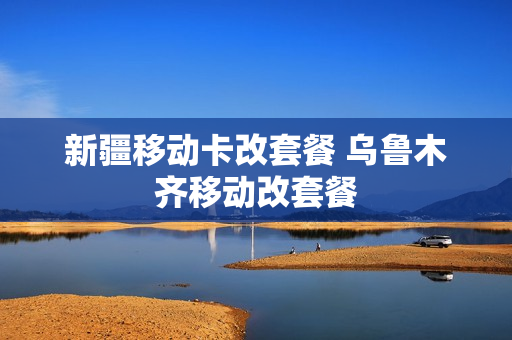 新疆移动卡改套餐 乌鲁木齐移动改套餐