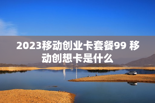 2023移动创业卡套餐99 移动创想卡是什么