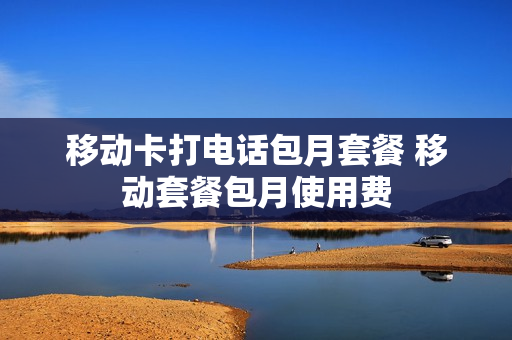 移动卡打电话包月套餐 移动套餐包月使用费