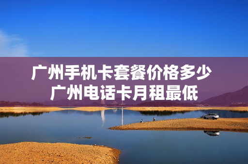 广州手机卡套餐价格多少 广州电话卡月租最低