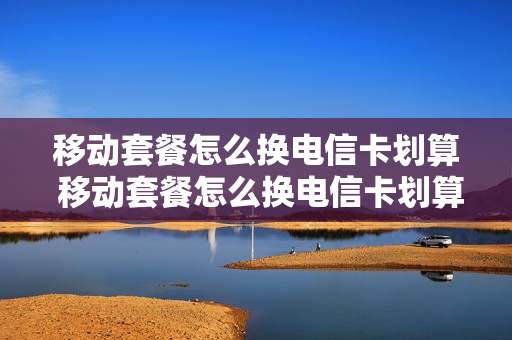 移动套餐怎么换电信卡划算 移动套餐怎么换电信卡划算一点