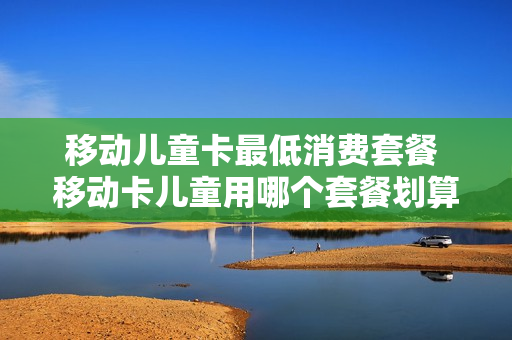 移动儿童卡最低消费套餐 移动卡儿童用哪个套餐划算