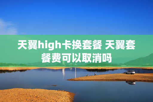 天翼high卡换套餐 天翼套餐费可以取消吗