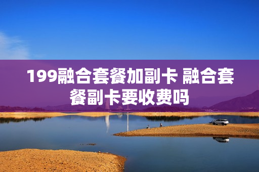 199融合套餐加副卡 融合套餐副卡要收费吗