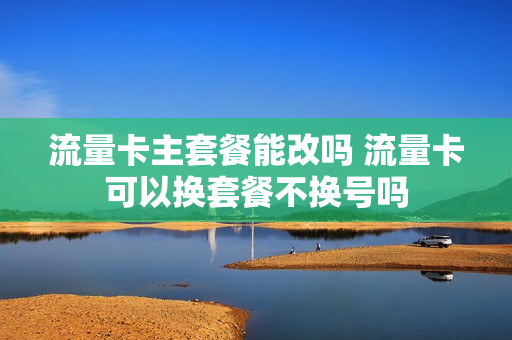 流量卡主套餐能改吗 流量卡可以换套餐不换号吗