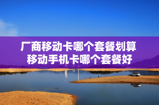 厂商移动卡哪个套餐划算 移动手机卡哪个套餐好