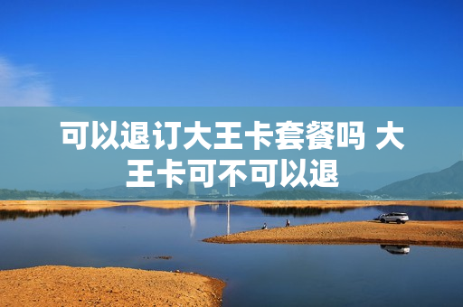 可以退订大王卡套餐吗 大王卡可不可以退