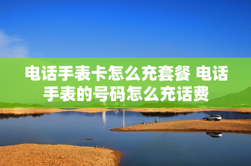 电话手表卡怎么充套餐 电话手表的号码怎么充话费