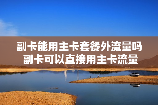 副卡能用主卡套餐外流量吗 副卡可以直接用主卡流量