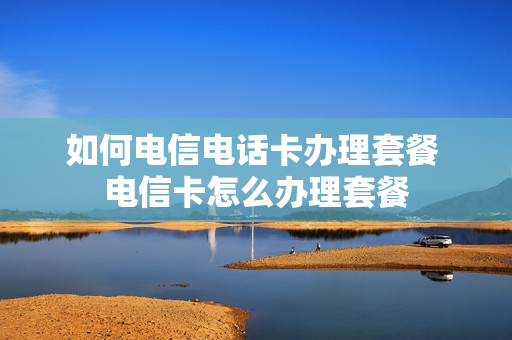 如何电信电话卡办理套餐 电信卡怎么办理套餐