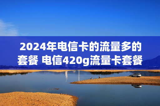 2024年电信卡的流量多的套餐 电信420g流量卡套餐