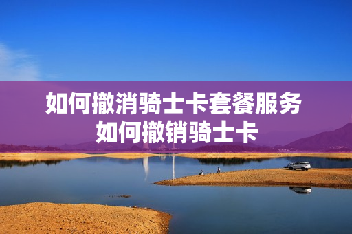 如何撤消骑士卡套餐服务 如何撤销骑士卡