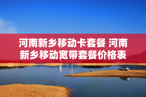 河南新乡移动卡套餐 河南新乡移动宽带套餐价格表