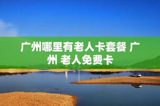 广州哪里有老人卡套餐 广州 老人免费卡