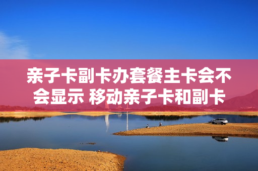 亲子卡副卡办套餐主卡会不会显示 移动亲子卡和副卡
