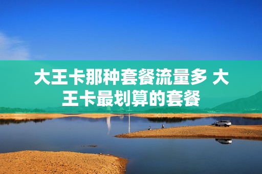 大王卡那种套餐流量多 大王卡最划算的套餐