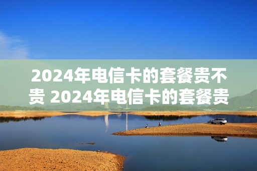 2024年电信卡的套餐贵不贵 2024年电信卡的套餐贵不贵呀