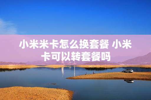 小米米卡怎么换套餐 小米卡可以转套餐吗