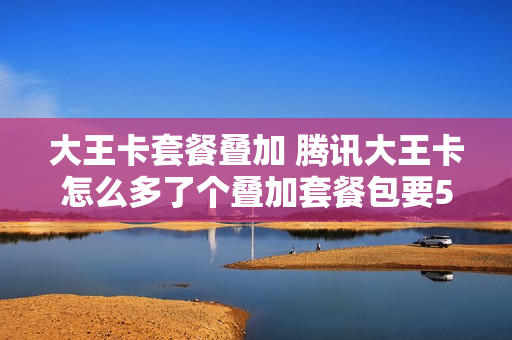 大王卡套餐叠加 腾讯大王卡怎么多了个叠加套餐包要50块钱