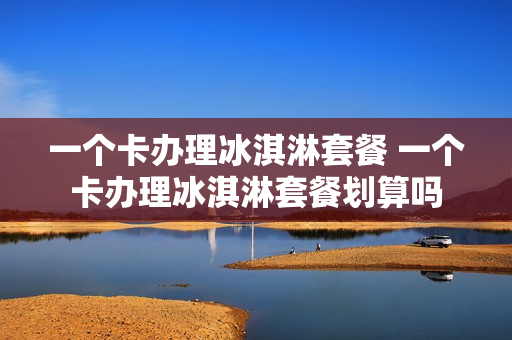 一个卡办理冰淇淋套餐 一个卡办理冰淇淋套餐划算吗