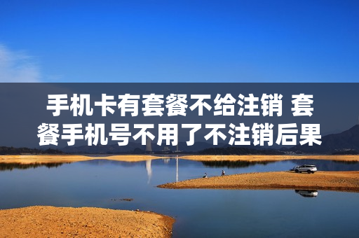 手机卡有套餐不给注销 套餐手机号不用了不注销后果怎么样