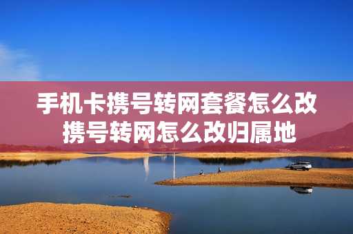 手机卡携号转网套餐怎么改 携号转网怎么改归属地