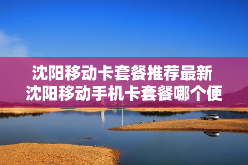 沈阳移动卡套餐推荐最新 沈阳移动手机卡套餐哪个便宜