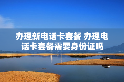 办理新电话卡套餐 办理电话卡套餐需要身份证吗