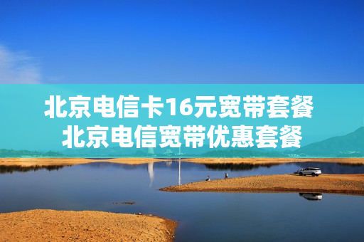 北京电信卡16元宽带套餐 北京电信宽带优惠套餐