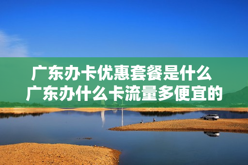 广东办卡优惠套餐是什么 广东办什么卡流量多便宜的