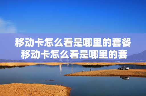 移动卡怎么看是哪里的套餐 移动卡怎么看是哪里的套餐业务