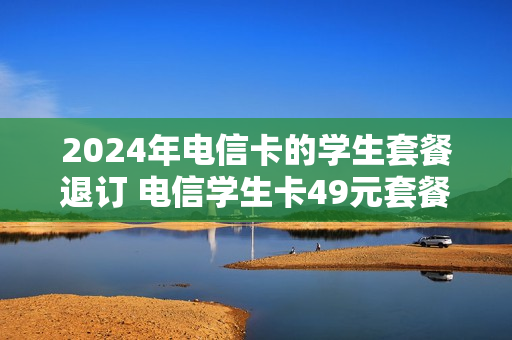 2024年电信卡的学生套餐退订 电信学生卡49元套餐可以取消