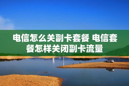 电信怎么关副卡套餐 电信套餐怎样关闭副卡流量