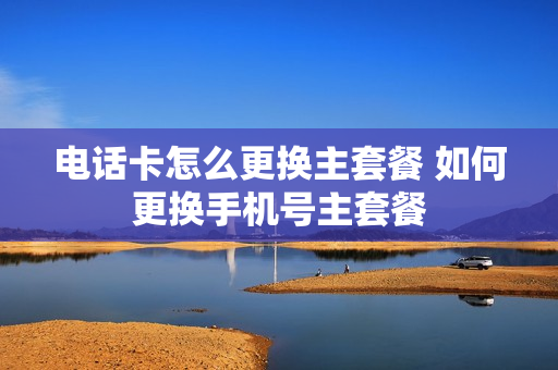 电话卡怎么更换主套餐 如何更换手机号主套餐