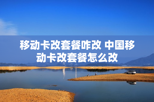 移动卡改套餐咋改 中国移动卡改套餐怎么改