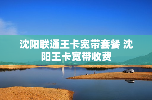 沈阳联通王卡宽带套餐 沈阳王卡宽带收费