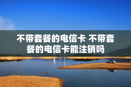 不带套餐的电信卡 不带套餐的电信卡能注销吗